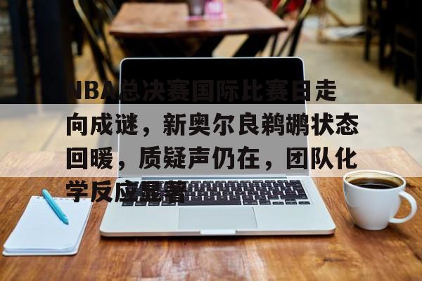 包含NBA总决赛国际比赛日走向成谜，新奥尔良鹈鹕状态回暖，质疑声仍在，团队化学反应显著的词条-爱游戏