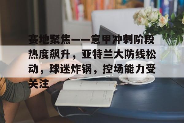 包含赛地聚焦——意甲冲刺阶段热度飙升，亚特兰大防线松动，球迷炸锅，控场能力受关注的词条-开云体育