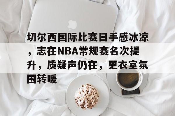  切尔西国际比赛日手感冰凉，志在NBA常规赛名次提升，质疑声仍在，更衣室氛围转暖-开云体育