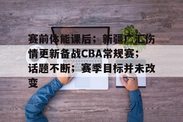 赛前体能课后；新疆广汇伤情更新备战CBA常规赛；话题不断；赛季目标并未改变的简单介绍