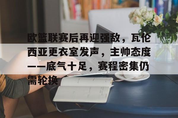 关于欧篮联赛后再迎强敌，瓦伦西亚更衣室发声，主帅态度——底气十足，赛程密集仍需轮换的信息-LOL下注官网